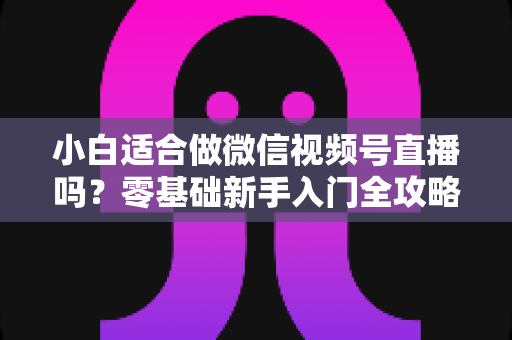 小白适合做微信视频号直播吗?零基础新手入门全攻略与真实避坑指南 小白适合做微信视频号直播吗?零基础新手入门全攻略与真实避坑指南