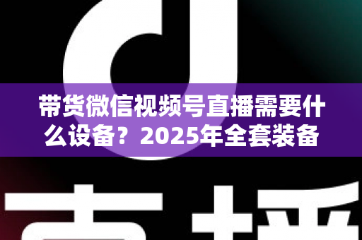 带货微信视频号直播需要什么设备?2025年全套装备清单与选购避坑指南 带货微信视频号直播需要什么设备?2025年全套装备清单与选购避坑指南