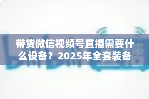 带货微信视频号直播需要什么设备?2025年全套装备清单与选购避坑指南 带货微信视频号直播需要什么设备?2025年全套装备清单与选购避坑指南