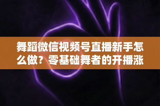 舞蹈微信视频号直播新手怎么做？零基础舞者的开播涨粉实战指南