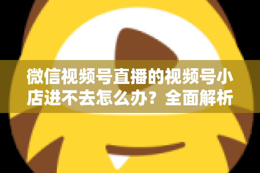 微信视频号直播的视频号小店进不去怎么办?全面解析原因与实用解决方法指南 微信视频号直播的视频号小店进不去怎么办?全面解析原因与实用解决方法指南