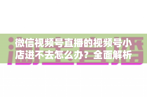 微信视频号直播的视频号小店进不去怎么办？全面解析原因与实用解决方法指南