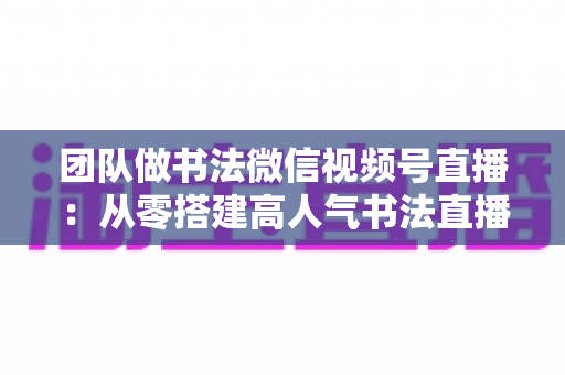 团队做书法微信视频号直播:从零搭建高人气书法直播间全攻略 团队做书法微信视频号直播:从零搭建高人气书法直播间全攻略