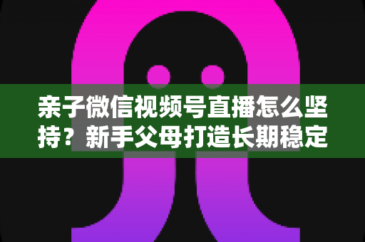 亲子微信视频号直播怎么坚持?新手父母打造长期稳定直播的完整实操指南 亲子微信视频号直播怎么坚持?新手父母打造长期稳定直播的完整实操指南