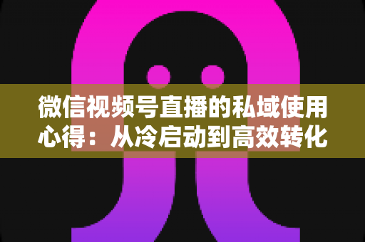 微信视频号直播的私域使用心得:从冷启动到高效转化的实战全攻略 微信视频号直播的私域使用心得:从冷启动到高效转化的实战全攻略