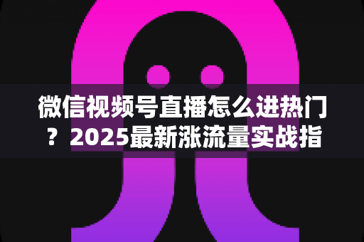微信视频号直播怎么进热门？2025最新涨流量实战指南全解析