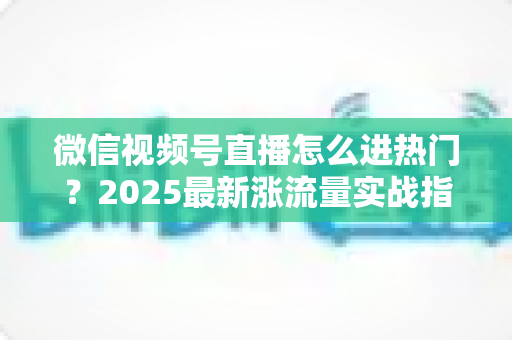 微信视频号直播怎么进热门？2025最新涨流量实战指南全解析
