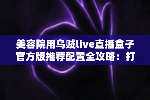 美容院用乌贼live直播盒子官方版推荐配置全攻略:打造高清稳定美业直播间的必备指南 美容院用乌贼live直播盒子官方版推荐配置全攻略:打造高清稳定美业直播间的必备指南