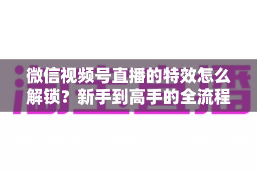 微信视频号直播的特效怎么解锁?新手到高手的全流程解锁攻略与实用技巧大公开 微信视频号直播的特效怎么解锁?新手到高手的全流程解锁攻略与实用技巧大公开