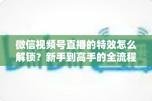 微信视频号直播的特效怎么解锁?新手到高手的全流程解锁攻略与实用技巧大公开 微信视频号直播的特效怎么解锁?新手到高手的全流程解锁攻略与实用技巧大公开