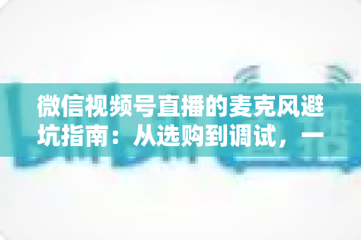 微信视频号直播的麦克风避坑指南:从选购到调试,一篇搞定高清收音 微信视频号直播的麦克风避坑指南:从选购到调试,一篇搞定高清收音