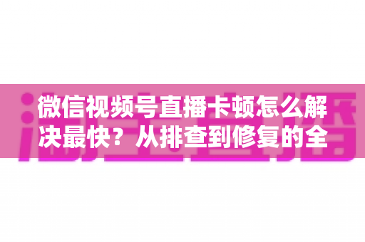 微信视频号直播卡顿怎么解决最快?从排查到修复的全流程实用指南 微信视频号直播卡顿怎么解决最快?从排查到修复的全流程实用指南