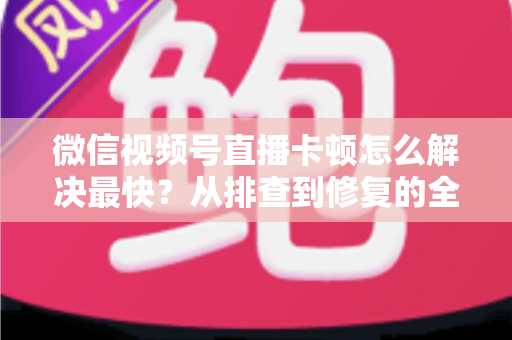 微信视频号直播卡顿怎么解决最快?从排查到修复的全流程实用指南 微信视频号直播卡顿怎么解决最快?从排查到修复的全流程实用指南
