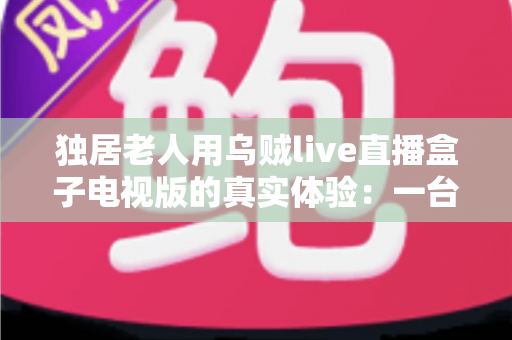 独居老人用乌贼live直播盒子电视版的真实体验:一台小小的盒子,能否点亮空巢生活? 独居老人用乌贼live直播盒子电视版的真实体验:一台小小的盒子,能否点亮空巢生活?