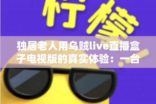 独居老人用乌贼live直播盒子电视版的真实体验：一台小小的盒子，能否点亮空巢生活？