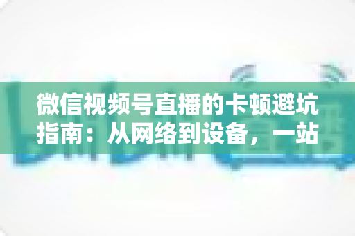 微信视频号直播的卡顿避坑指南：从网络到设备，一站式解决直播卡顿烦恼