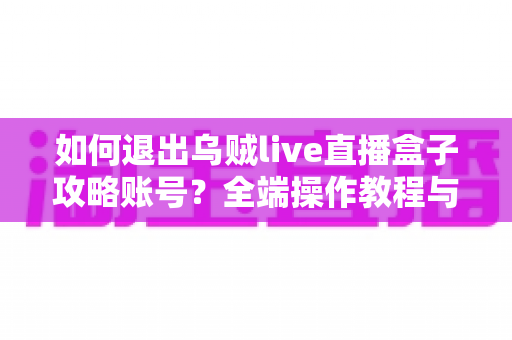如何退出乌贼live直播盒子攻略账号？全端操作教程与账号安全完全指南