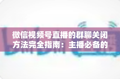 微信视频号直播的群聊关闭方法完全指南：主播必备的直播间精细化管理技巧