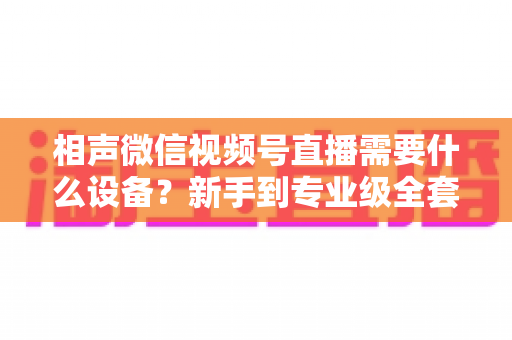 相声微信视频号直播需要什么设备?新手到专业级全套配置清单与实用指南 相声微信视频号直播需要什么设备?新手到专业级全套配置清单与实用指南
