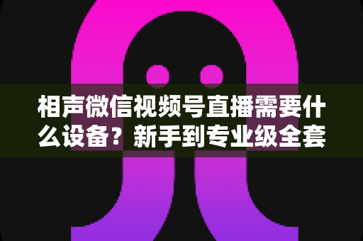 相声微信视频号直播需要什么设备?新手到专业级全套配置清单与实用指南 相声微信视频号直播需要什么设备?新手到专业级全套配置清单与实用指南