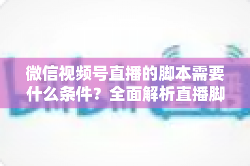微信视频号直播的脚本需要什么条件?全面解析直播脚本撰写核心要求与实战指南 微信视频号直播的脚本需要什么条件?全面解析直播脚本撰写核心要求与实战指南