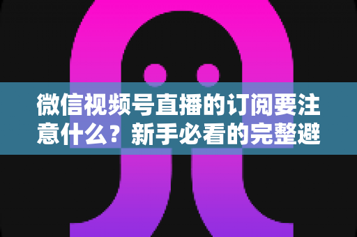微信视频号直播的订阅要注意什么?新手必看的完整避坑指南与实用技巧 微信视频号直播的订阅要注意什么?新手必看的完整避坑指南与实用技巧