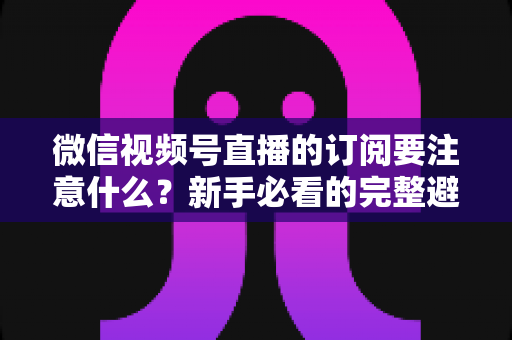 微信视频号直播的订阅要注意什么?新手必看的完整避坑指南与实用技巧 微信视频号直播的订阅要注意什么?新手必看的完整避坑指南与实用技巧