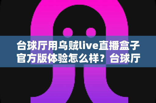 台球厅用乌贼live直播盒子官方版体验怎么样？台球厅老板必看的深度测评与避坑指南