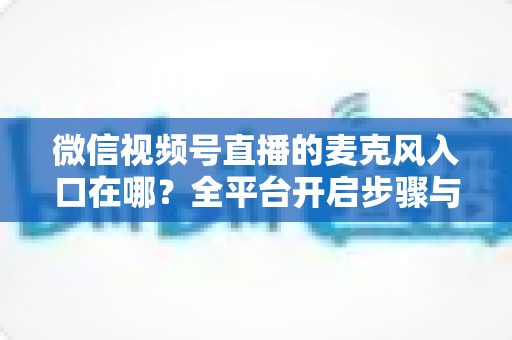 微信视频号直播的麦克风入口在哪?全平台开启步骤与故障排查完全指南 微信视频号直播的麦克风入口在哪?全平台开启步骤与故障排查完全指南