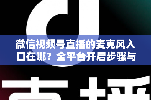 微信视频号直播的麦克风入口在哪？全平台开启步骤与故障排查完全指南