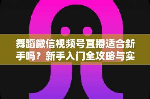 舞蹈微信视频号直播适合新手吗?新手入门全攻略与实战经验分享 舞蹈微信视频号直播适合新手吗?新手入门全攻略与实战经验分享