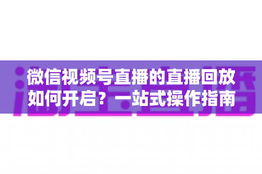 微信视频号直播的直播回放如何开启?一站式操作指南,让每一场直播都能被反复观看 微信视频号直播的直播回放如何开启?一站式操作指南,让每一场直播都能被反复观看