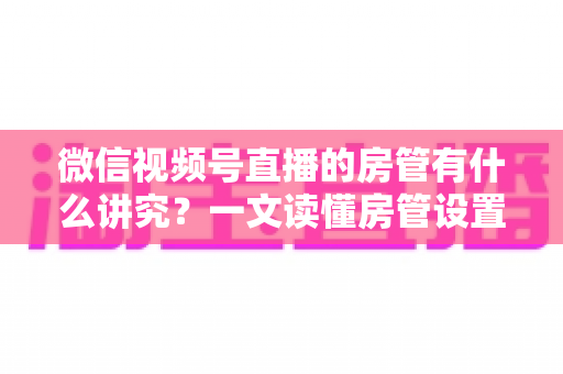 微信视频号直播的房管有什么讲究?一文读懂房管设置、选人与管理全攻略 微信视频号直播的房管有什么讲究?一文读懂房管设置、选人与管理全攻略