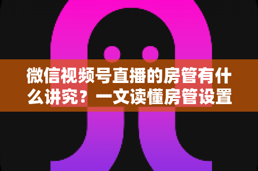 微信视频号直播的房管有什么讲究?一文读懂房管设置、选人与管理全攻略 微信视频号直播的房管有什么讲究?一文读懂房管设置、选人与管理全攻略