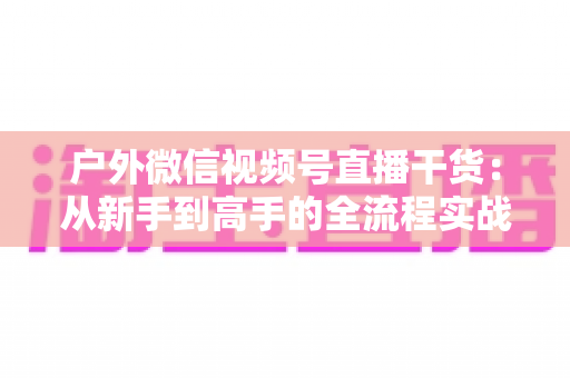 户外微信视频号直播干货：从新手到高手的全流程实战指南