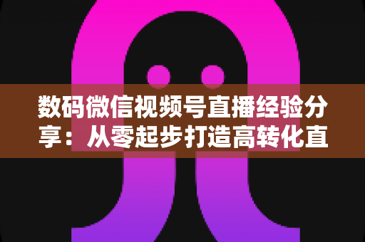 数码微信视频号直播经验分享：从零起步打造高转化直播间的实战指南