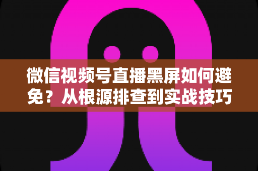 微信视频号直播黑屏如何避免?从根源排查到实战技巧的完整解决方案 微信视频号直播黑屏如何避免?从根源排查到实战技巧的完整解决方案