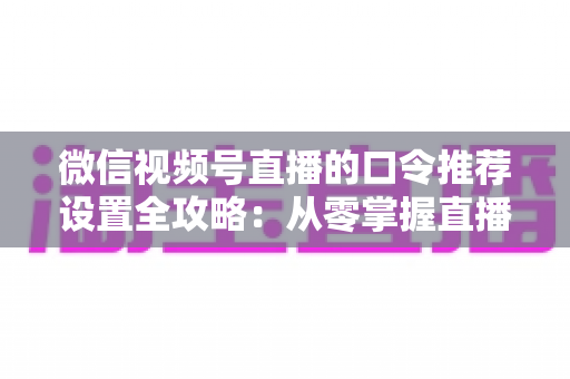 微信视频号直播的口令推荐设置全攻略：从零掌握直播间流量增长的核心密码