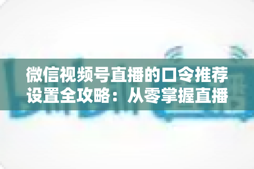 微信视频号直播的口令推荐设置全攻略：从零掌握直播间流量增长的核心密码