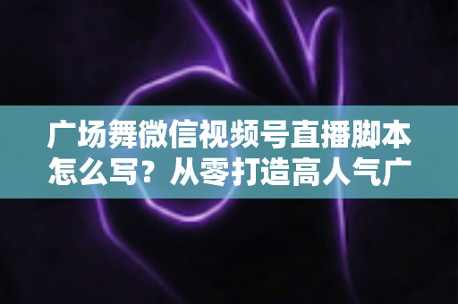 广场舞微信视频号直播脚本怎么写？从零打造高人气广场舞直播间的实用指南