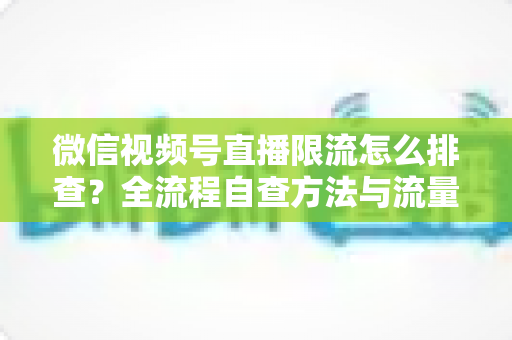 微信视频号直播限流怎么排查?全流程自查方法与流量恢复实战指南 微信视频号直播限流怎么排查?全流程自查方法与流量恢复实战指南