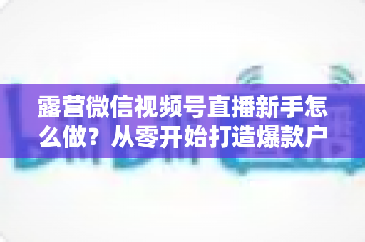 露营微信视频号直播新手怎么做?从零开始打造爆款户外直播间的完整指南 露营微信视频号直播新手怎么做?从零开始打造爆款户外直播间的完整指南