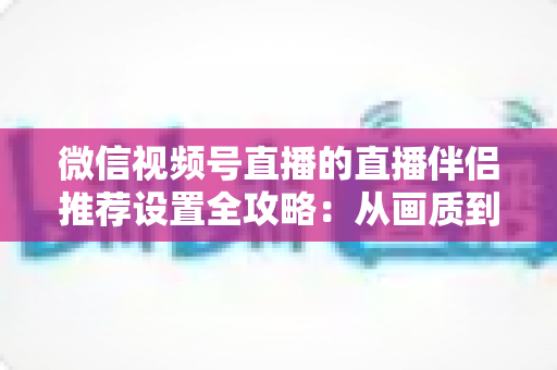 微信视频号直播的直播伴侣推荐设置全攻略:从画质到互动的一站式配置指南 微信视频号直播的直播伴侣推荐设置全攻略:从画质到互动的一站式配置指南