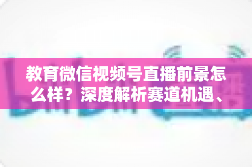 教育微信视频号直播前景怎么样？深度解析赛道机遇、变现路径与入局攻略