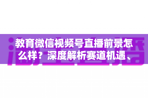 教育微信视频号直播前景怎么样？深度解析赛道机遇、变现路径与入局攻略