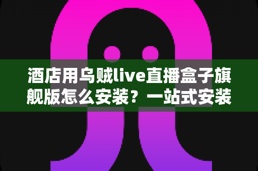 酒店用乌贼live直播盒子旗舰版怎么安装？一站式安装配置全攻略