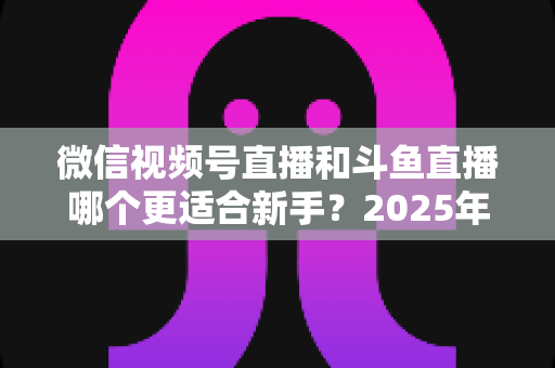 微信视频号直播和斗鱼直播哪个更适合新手?2025年新手主播平台选择全攻略 微信视频号直播和斗鱼直播哪个更适合新手?2025年新手主播平台选择全攻略