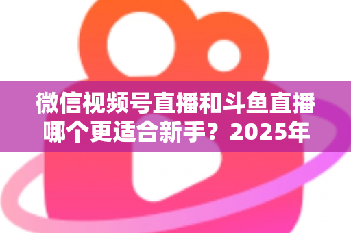 微信视频号直播和斗鱼直播哪个更适合新手?2025年新手主播平台选择全攻略 微信视频号直播和斗鱼直播哪个更适合新手?2025年新手主播平台选择全攻略