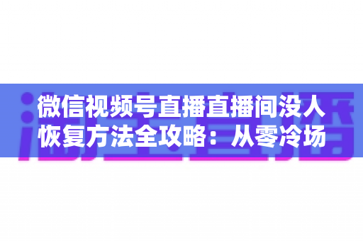 微信视频号直播直播间没人恢复方法全攻略：从零冷场到人气回暖的实战指南