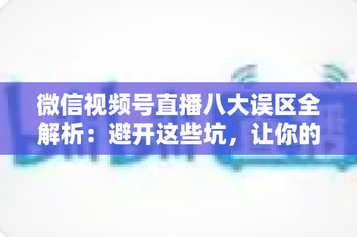 微信视频号直播八大误区全解析：避开这些坑，让你的直播间流量与转化双提升